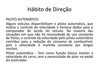 Hábito de Direção
PILOTO AUTOMÁTICO
Alguns veículos disponibilizam o piloto automático, que
realiza o controle da velocidade e fornece dados para o
computador de bordo do veículo. Na maioria das
situações em que não há necessidade do uso constante
de freios, o controle da velocidade pelo piloto automático
contribui para a redução do consumo de combustível,
pois a velocidade é mantida constante por longos
trechos.
Piloto automático - Tem como função básica manter a
velocidade do carro, sem a necessidade de pisar no pedal
do acelerador.
 