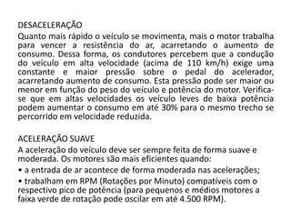 DESACELERAÇÃO
Quanto mais rápido o veículo se movimenta, mais o motor trabalha
para vencer a resistência do ar, acarretando o aumento de
consumo. Dessa forma, os condutores percebem que a condução
do veículo em alta velocidade (acima de 110 km/h) exige uma
constante e maior pressão sobre o pedal do acelerador,
acarretando aumento de consumo. Esta pressão pode ser maior ou
menor em função do peso do veículo e potência do motor. Verifica-
se que em altas velocidades os veículo leves de baixa potência
podem aumentar o consumo em até 30% para o mesmo trecho se
percorrido em velocidade reduzida.
ACELERAÇÃO SUAVE
A aceleração do veículo deve ser sempre feita de forma suave e
moderada. Os motores são mais eficientes quando:
• a entrada de ar acontece de forma moderada nas acelerações;
• trabalham em RPM (Rotações por Minuto) compatíveis com o
respectivo pico de potência (para pequenos e médios motores a
faixa verde de rotação pode oscilar em até 4.500 RPM).
 