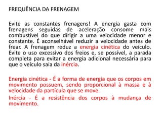 FREQUÊNCIA DA FRENAGEM
Evite as constantes frenagens! A energia gasta com
frenagens seguidas de aceleração consome mais
combustível do que dirigir a uma velocidade menor e
constante. É aconselhável reduzir a velocidade antes de
frear. A frenagem reduz a energia cinética do veículo.
Evite o uso excessivo dos freios e, se possível, a parada
completa para evitar a energia adicional necessária para
que o veículo saia da inércia.
Energia cinética - É a forma de energia que os corpos em
movimento possuem, sendo proporcional à massa e à
velocidade da partícula que se move.
Inércia - É a resistência dos corpos à mudança de
movimento.
 