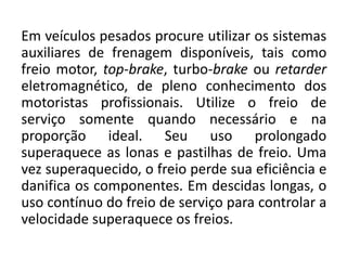 Em veículos pesados procure utilizar os sistemas
auxiliares de frenagem disponíveis, tais como
freio motor, top-brake, turbo-brake ou retarder
eletromagnético, de pleno conhecimento dos
motoristas profissionais. Utilize o freio de
serviço somente quando necessário e na
proporção ideal. Seu uso prolongado
superaquece as lonas e pastilhas de freio. Uma
vez superaquecido, o freio perde sua eficiência e
danifica os componentes. Em descidas longas, o
uso contínuo do freio de serviço para controlar a
velocidade superaquece os freios.
 