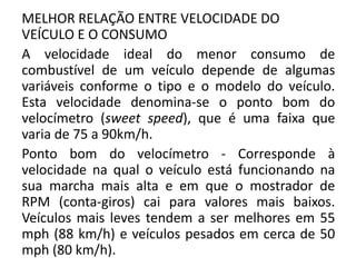 MELHOR RELAÇÃO ENTRE VELOCIDADE DO
VEÍCULO E O CONSUMO
A velocidade ideal do menor consumo de
combustível de um veículo depende de algumas
variáveis conforme o tipo e o modelo do veículo.
Esta velocidade denomina-se o ponto bom do
velocímetro (sweet speed), que é uma faixa que
varia de 75 a 90km/h.
Ponto bom do velocímetro - Corresponde à
velocidade na qual o veículo está funcionando na
sua marcha mais alta e em que o mostrador de
RPM (conta-giros) cai para valores mais baixos.
Veículos mais leves tendem a ser melhores em 55
mph (88 km/h) e veículos pesados em cerca de 50
mph (80 km/h).
 