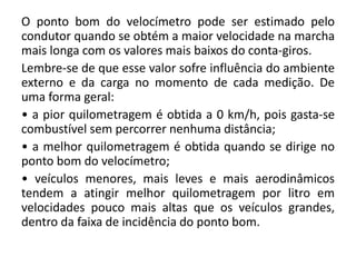 O ponto bom do velocímetro pode ser estimado pelo
condutor quando se obtém a maior velocidade na marcha
mais longa com os valores mais baixos do conta-giros.
Lembre-se de que esse valor sofre influência do ambiente
externo e da carga no momento de cada medição. De
uma forma geral:
• a pior quilometragem é obtida a 0 km/h, pois gasta-se
combustível sem percorrer nenhuma distância;
• a melhor quilometragem é obtida quando se dirige no
ponto bom do velocímetro;
• veículos menores, mais leves e mais aerodinâmicos
tendem a atingir melhor quilometragem por litro em
velocidades pouco mais altas que os veículos grandes,
dentro da faixa de incidência do ponto bom.
 