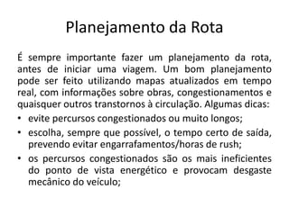 Planejamento da Rota
É sempre importante fazer um planejamento da rota,
antes de iniciar uma viagem. Um bom planejamento
pode ser feito utilizando mapas atualizados em tempo
real, com informações sobre obras, congestionamentos e
quaisquer outros transtornos à circulação. Algumas dicas:
• evite percursos congestionados ou muito longos;
• escolha, sempre que possível, o tempo certo de saída,
prevendo evitar engarrafamentos/horas de rush;
• os percursos congestionados são os mais ineficientes
do ponto de vista energético e provocam desgaste
mecânico do veículo;
 