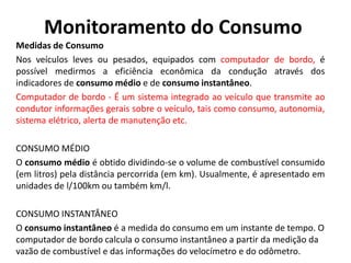 Monitoramento do Consumo
Medidas de Consumo
Nos veículos leves ou pesados, equipados com computador de bordo, é
possível medirmos a eficiência econômica da condução através dos
indicadores de consumo médio e de consumo instantâneo.
Computador de bordo - É um sistema integrado ao veículo que transmite ao
condutor informações gerais sobre o veículo, tais como consumo, autonomia,
sistema elétrico, alerta de manutenção etc.
CONSUMO MÉDIO
O consumo médio é obtido dividindo-se o volume de combustível consumido
(em litros) pela distância percorrida (em km). Usualmente, é apresentado em
unidades de l/100km ou também km/l.
CONSUMO INSTANTÂNEO
O consumo instantâneo é a medida do consumo em um instante de tempo. O
computador de bordo calcula o consumo instantâneo a partir da medição da
vazão de combustível e das informações do velocímetro e do odômetro.
 