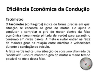 Eficiência Econômica da Condução
Tacômetro
O tacômetro (conta-giros) indica de forma precisa em qual
situação se encontra os giros do motor. Ele ajuda o
condutor a controlar o giro do motor dentro da faixa
econômica (geralmente pintada de verde) para garantir o
consumo em níveis baixos. A meta é evitar entrar na faixa
de maiores giros na relação entre marchas e velocidades
durante a condução do veículo.
A faixa verde indica uma situação de consumo chamada de
“aceitável”. Procure manter o giro do motor o maior tempo
possível no meio dessa faixa.
 