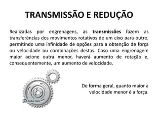 TRANSMISSÃO E REDUÇÃO
Realizadas por engrenagens, as transmissões fazem as
transferências dos movimentos rotativos de um eixo para outro,
permitindo uma infinidade de opções para a obtenção de força
ou velocidade ou combinações destas. Caso uma engrenagem
maior acione outra menor, haverá aumento de rotação e,
consequentemente, um aumento de velocidade.
De forma geral, quanto maior a
velocidade menor é a força.
 