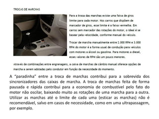 A “paradinha” entre a troca de marchas contribui para a sobrevida dos
sincronizadores das caixas de marcha. A troca de marchas feita de forma
pausada e rápida contribui para a economia de combustível pelo fato do
motor não oscilar, baixando muito as rotações de uma marcha para a outra.
Utilizar as marchas até o limite de cada uma (esticar as marchas) não é
recomendável, salvo em casos de necessidade, como em uma ultrapassagem,
por exemplo.
 