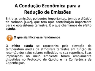 A Condução Econômica para a
Redução de Emissões
Entre as emissões poluentes importantes, temos o dióxido
de carbono (CO2), que tem uma contribuição importante
para o ecossistema terrestre. É o que chamamos de efeito
estufa.
O que significa esse fenômeno?
O efeito estufa se caracteriza pela elevação da
temperatura média da atmosfera terrestre em função da
retenção dos raios solares refletidos na sua superfície. Suas
implicações no meio ambiente foram amplamente
discutidas no Protocolo de Quioto e na Conferência de
Copenhague.
 