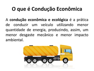 O que é Condução Econômica
A condução econômica e ecológica é a prática
de conduzir um veículo utilizando menor
quantidade de energia, produzindo, assim, um
menor desgaste mecânico e menor impacto
ambiental.
 