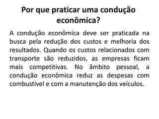Por que praticar uma condução
econômica?
A condução econômica deve ser praticada na
busca pela redução dos custos e melhoria dos
resultados. Quando os custos relacionados com
transporte são reduzidos, as empresas ficam
mais competitivas. No âmbito pessoal, a
condução econômica reduz as despesas com
combustível e com a manutenção dos veículos.
 