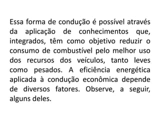 Essa forma de condução é possível através
da aplicação de conhecimentos que,
integrados, têm como objetivo reduzir o
consumo de combustível pelo melhor uso
dos recursos dos veículos, tanto leves
como pesados. A eficiência energética
aplicada à condução econômica depende
de diversos fatores. Observe, a seguir,
alguns deles.
 
