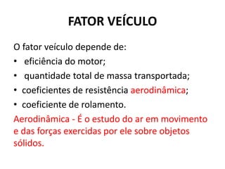 FATOR VEÍCULO
O fator veículo depende de:
• eficiência do motor;
• quantidade total de massa transportada;
• coeficientes de resistência aerodinâmica;
• coeficiente de rolamento.
Aerodinâmica - É o estudo do ar em movimento
e das forças exercidas por ele sobre objetos
sólidos.
 
