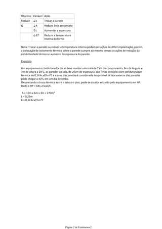 Objetivo Variável Ação
Reduzir     ↓k     Trocar a parede
Q           ↓A     Reduzir área de contato
            ↑L     Aumentar a espessura
            ↓      Reduzir a temperatura
                   Interna do forno

Nota: Trocar a parede ou reduzir a temperatura interna podem ser ações de difícil implantação, porém,
a colocação de isolamento térmico sobre a parede cumpre ao mesmo tempo as ações de redução da
condutividade térmica e aumento de espessura da parede.

Exercício

Um equipamento condicionador de ar deve manter uma sala de 15m de comprimento, 6m de largura e
3m de altura a 28°C, as paredes da sala, de 25cm de espessura, são feitas de tijolos com condutividade
térmica de 0,14 kcal/hm°C e a área das janelas é considerada desprezível. A face externa das paredes
pode chegar a 40°C em um dia de verão.
Desprezando a troca térmica entre o teto e o piso, pede-se o calor extraído pelo equipamento em HP.
Dado 1 HP = 641,2 kcal/h.

 A = 15m x 6m x 3m = 270m³
L = 0,25m
K = 0,14 kcal/hm°C




                                     Página 2 de Fenômenos2
 
