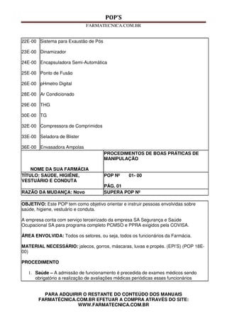 POP’S
FARMATECNICA.COM.BR
PARA ADQUIRIR O RESTANTE DO CONTEÚDO DOS MANUAIS
FARMATÉCNICA.COM.BR EFETUAR A COMPRA ATRAVÉS DO SITE:
WWW.FARMATECNICA.COM.BR
22E-00
23E-00
24E-00
25E-00
26E-00
28E-00
29E-00
30E-00
32E-00
33E-00
36E-00
Sistema para Exaustão de Pós
Dinamizador
Encapsuladora Semi-Automática
Ponto de Fusão
pHmetro Digital
Ar Condicionado
THG
TG
Compressora de Comprimidos
Seladora de Blister
Envasadora Ampolas
NOME DA SUA FARMÁCIA
PROCEDIMENTOS DE BOAS PRÁTICAS DE
MANIPULAÇÃO
TÍTULO: SAÚDE, HIGIÊNE,
VESTUÁRIO E CONDUTA
POP Nº 01- 00
PÁG. 01
RAZÃO DA MUDANÇA: Novo SUPERA POP Nº
OBJETIVO: Este POP tem como objetivo orientar e instruir pessoas envolvidas sobre
saúde, higiene, vestuário e conduta.
A empresa conta com serviço terceirizado da empresa SA Segurança e Saúde
Ocupacional SA para programa completo PCMSO e PPRA exigidos pela COVISA.
ÁREA ENVOLVIDA: Todos os setores, ou seja, todos os funcionários da Farmácia.
MATERIAL NECESSÁRIO: jalecos, gorros, máscaras, luvas e propés. (EPI’S) (POP 18E-
00)
PROCEDIMENTO
1. Saúde – A admissão de funcionamento é precedida de exames médicos sendo
obrigatório a realização de avaliações médicas periódicas esses funcionários
 