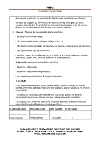 POP’S
FARMATECNICA.COM.BR
PARA ADQUIRIR O RESTANTE DO CONTEÚDO DOS MANUAIS
FARMATÉCNICA.COM.BR EFETUAR A COMPRA ATRAVÉS DO SITE:
WWW.FARMATECNICA.COM.BR
diretamente envolvidos na manipulação das fórmulas magistrais e/ou oficinais;
Em caso de suspeita ou confirmação de doença infecto contagiosa ou lesão
exposta, o funcionário é transferido temporariamente das áreas onde há contato
direto a fim de evitar contaminação com produtos ou materiais.
2. Higiene – Na área de manipulação dos funcionários:
- devem possuir unhas curtas;
- não devem portar anéis, pulseiras, relógio e brincos;
- não devem estar odorizados com perfumes e colônia, e desodorante com perfume;
- não é permitido o uso de cosméticos;
- as mãos devem ser lavadas com água e sabão, e aos sanitizadas com solução
bactericida (álcool 70%) antes de adentrar na área específica.
3) Vestuário – As vestimentas dos funcionários:
- devem ser adequadas;
- devem ser regularmente higienizadas;
- seu uso deve estar restrito a área de manipulação.
4) Conduta
- não é permitido conversar, fumar, comer, beber, mascar chicletes ou manter
plantas, alimentos, bebidas, medicamentos pessoais, objetos pessoais, na área de
manipulação;
- funcionários, visitantes, administradores e inspetores quando na área de
manipulação devem usar jalecos, gorros e máscaras quando necessário;
- a colocação de uniformes, bem como a higiene das mãos antes do início das
manipulações são realizadas em locais específicos.
ELABORADO/NOME APROVADO/NOME DATA EMISSÃO Nº DE PÁGINA
___________________
FARMATECNICA
___________________
FARMATECNICA 16/08/2007 1
 