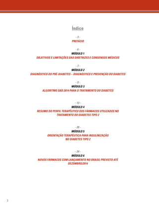 2 
Índice 
- 3 - 
PREFÁCIO 
- 6 - 
MÓDULO 1 
OBJETIVOS E LIMITAÇÕES DAS DIRETRIZES E CONSENSOS MÉDICOS 
- 7 - 
MÓDULO 2 
DIAGNÓSTICO DO PRÉ-DIABETES – DIAGNÓSTICO E PREVENÇÃO DO DIABETES 
- 9 - 
MÓDULO 3 
ALGORITMO SBD 2014 PARA O TRATAMENTO DO DIABETES 
- 13 - 
MÓDULO 4 
RESUMO DO PERFIL TERAPÊUTICO DOS FÁRMACOS UTILIZADOS NO 
TRATAMENTO DO DIABETES TIPO 2 
- 20 - 
MÓDULO 5 
ORIENTAÇÃO TERAPÊUTICA PARA INSULINIZAÇÃO 
NO DIABETES TIPO 2 
- 24 - 
MÓDULO 6 
NOVOS FÁRMACOS COM LANÇAMENTO NO BRASIL PREVISTO ATÉ 
DEZEMBRO/2014 
 