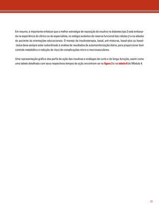 23 
Em resumo, é importante enfatizar que a melhor estratégia de reposição de insulina no diabetes tipo 2 está embasa-da 
na experiência do clínico ou do especialista, no estágio evolutivo da reserva funcional das células β e na adesão 
do paciente às orientações educacionais. O manejo da insulinoterapia, basal, pré-misturas, basal-plus ou basal- 
-bolus deve sempre estar subordinado à análise de resultados de automonitorização diária, para proporcionar bom 
controle metabólico e redução do risco de complicações micro e macrovasculares. 
Uma representação gráfica dos perfis de ação das insulinas e análogos de curta e de longa duração, assim como 
uma tabela detalhada com seus respectivos tempos de ação encontram-se na figura 3 e na tabela 8 do Módulo 4. 
 