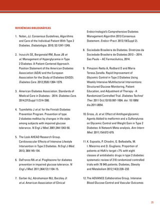 25 
REFERÊNCIAS BIBLIOGRÁFICAS 
1. Nolan, JJ. Consensus Guidelines, Algorithms 
and Care of the Individual Patient With Type 2 
Diabetes. Diabetologia. 2010; 53:1247-1249. 
2. Inzucchi SE, Bergenstal RM, Buse JB et 
al. Management of Hyperglycemia in Type 
2 Diabetes: A Patient-Centered Approach. 
Position Statement of the American Diabetes 
Association (ADA) and the European 
Association for the Study of Diabetes (EASD). 
Diabetes Care. 2012;35(6):1364-1379. 
3. American Diabetes Association. Standards of 
Medical Care in Diabetes - 2014. Diabetes Care. 
2014;37(Suppl 1):S14-S80. 
4. Tuomilehto J et al. for the Finnish Diabetes 
Prevention Program. Prevention of type 
2 diabetes mellitus by changes in life style 
among subjects with impaired glucose 
tolerance. N Engl J Med. 2001;344:1343-50. 
5. The Look AHEAD Research Group. 
Cardiovascular Effects of Intensive Lifestyle 
Intervention in Type 2 Diabetes. N Engl J Med. 
2013; 369:145-154. 
6. DeFronzo RA et al. Pioglitazone for diabetes 
prevention in impaired glucose tolerance. N 
Engl J Med. 2011;364(12):1104-15. 
7. Garber AJ, Abrahamson MJ, Barzilay JI 
et al. American Association of Clinical 
Endocrinologist’s Comprehensive Diabetes 
Management Algorithm 2013 Consensus 
Statement. Endocr Pract. 2013;19(Suppl 2). 
8. Sociedade Brasileira de Diabetes. Diretrizes da 
Sociedade Brasileira de Diabetes 2013 – 2014. 
Sao Paulo – AC Farmacêutica, 2014. 
9. Pimazoni-Netto A, Rodbard D and Maria 
Teresa Zanella. Rapid Improvement of 
Glycemic Control in Type 2 Diabetes Using 
Weekly Intensive Multifactorial Interventions: 
Structured Glucose Monitoring, Patient 
Education, and Adjustment of Therapy - A 
Randomized Controlled Trial. Diabetes Technol 
Ther. 2011 Oct;13(10):997-1004. doi: 10.1089/ 
dia.2011.0054. 
10. Gross, JL et al. Effect of Antihyperglycemic 
Agents Added to metformin and a Sulfonylurea 
on Glycemic Control and Weight Gain in Type 2 
Diabetes: A Network Meta-analysis. Ann Intern 
Med. 2011;154:672-679. 
11. K. Esposito, P. Chiodini, G. Bellastella, M. 
I. Maiorino and D. Giugliano. Proportion of 
patients at HbA1c target 7% with eight 
classes of antidiabetic drugs in type 2 diabetes: 
systematic review of 218 randomized controlled 
trials with 78 945 patients. Diabetes, Obesity 
and Metabolism 2012;14(3):228–233 
12. The ADVANCE Collaborative Group. Intensive 
Blood Glucose Control and Vascular Outcomes 
 