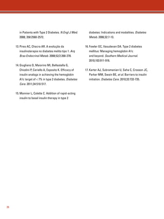 26 
in Patients with Type 2 Diabetes. N Engl J Med. 
2008; 358:2560-2572. 
13. Pires AC, Chacra AR. A evolução da 
insulinoterapia no diabetes melito tipo 1. Arq 
Bras Endocrinol Metab. 2008;52/2:268-278. 
14. Giugliano D, Maiorino MI, Bellastella G, 
Chiodini P, Ceriello A, Esposito K. Efficacy of 
insulin analogs in achieving the hemoglobin 
A1c target of  7% in type 2 diabetes. Diabetes 
Care. 2011;34:510-517. 
15. Monnier L, Colette C. Addition of rapid-acting 
insulin to basal insulin therapy in type 2 
diabetes: Indications and modalities. Diabetes 
Metab. 2006;32:7-13. 
16. Fowler GC, Vasudevan DA. Type 2 diabetes 
mellitus: Managing hemoglobin A1c 
and beyond. Southern Medical Journal. 
2010;103:911-916. 
17. Karter AJ, Subramanian U, Saha C, Crosson JC, 
Parker MM, Swain BE, et al. Barriers to insulin 
initiation. Diabetes Care. 2010;33:733-735. 
 