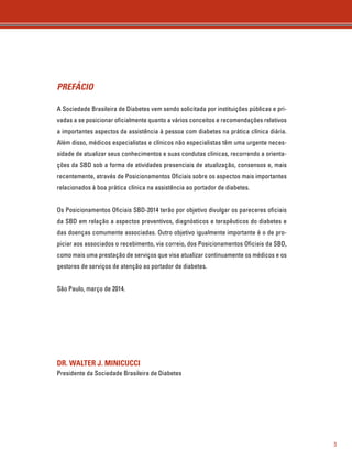 3 
PREFÁCIO 
A Sociedade Brasileira de Diabetes vem sendo solicitada por instituições públicas e pri-vadas 
a se posicionar oficialmente quanto a vários conceitos e recomendações relativos 
a importantes aspectos da assistência à pessoa com diabetes na prática clínica diária. 
Além disso, médicos especialistas e clínicos não especialistas têm uma urgente neces-sidade 
de atualizar seus conhecimentos e suas condutas clínicas, recorrendo a orienta-ções 
da SBD sob a forma de atividades presenciais de atualização, consensos e, mais 
recentemente, através de Posicionamentos Oficiais sobre os aspectos mais importantes 
relacionados à boa prática clínica na assistência ao portador de diabetes. 
Os Posicionamentos Oficiais SBD-2014 terão por objetivo divulgar os pareceres oficiais 
da SBD em relação a aspectos preventivos, diagnósticos e terapêuticos do diabetes e 
das doenças comumente associadas. Outro objetivo igualmente importante é o de pro-piciar 
aos associados o recebimento, via correio, dos Posicionamentos Oficiais da SBD, 
como mais uma prestação de serviços que visa atualizar continuamente os médicos e os 
gestores de serviços de atenção ao portador de diabetes. 
São Paulo, março de 2014. 
DR. WALTER J. MINICUCCI 
Presidente da Sociedade Brasileira de Diabetes 
 