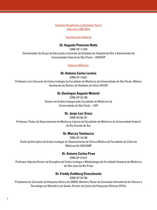 4 
Conduta Terapêutica no Diabetes Tipo 2: 
Algoritmo SBD 2014 
Coordenação Editorial 
Dr. Augusto Pimazoni Netto 
CRM-SP 11.970 
Coordenador do Grupo de Educação e Controle do Diabetes do Hospital do Rim e Hipertensão da 
Universidade Federal de São Paulo – UNIFESP 
Editores Médicos: 
Dr. Antonio Carlos Lerário 
CRM-SP 13.821 
Professor Livre Docente de Endocrinologia da Faculdade de Medicina da Universidade de São Paulo. Médico 
Assistente do Núcleo de Diabetes do InCor-HCUSP 
Dr. Domingos Augusto Malerbi 
CRM-SP 22.199 
Doutor em Endocrinologia pela Faculdade de Medicina da 
Universidade de São Paulo – USP 
Dr. Jorge Luiz Gross 
CRM-RS 04.731 
Professor Titular do Departamento de Medicina Interna da Faculdade de Medicina da Universidade Federal 
do Rio Grande do Sul. 
Dr. Marcos Tambascia 
CRM-SP 18.198 
Chefe da Disciplina de Endocrinologia do Departamento de Clínica Médica da Faculdade de Ciências 
Médicas da UNICAMP 
Dr. Antonio Carlos Pires 
CRM-SP 27.611 
Professor Adjunto Doutor da Disciplina de Endocrinologia e Metabologia da Faculdade Estadual de Medicina 
de São José do Rio Preto 
Dr. Freddy Goldberg Eliaschewitz 
CRM-SP 24.736 
Presidente da Comissão de Pesquisa Clínica da SBEM. Membro Titular da Comissão Intersetorial de Ciência e 
Tecnologia do Ministério da Saúde. Diretor do Centro de Pesquisas Clínicas CPClin 
 