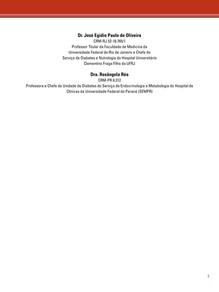 5 
Dr. José Egidio Paulo de Oliveira 
CRM-RJ 52-16.765/1 
Professor Titular da Faculdade de Medicina da 
Universidade Federal do Rio de Janeiro e Chefe do 
Serviço de Diabetes e Nutrologia do Hospital Universitário 
Clementino Fraga Filho da UFRJ 
Dra. Rosângela Réa 
CRM-PR 8.312 
Professora e Chefe da Unidade de Diabetes do Serviço de Endocrinologia e Metabologia do Hospital de 
Clínicas da Universidade Federal do Paraná (SEMPR) 
 
