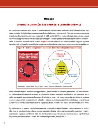 6 
MÓDULO 1 
OBJETIVOS E LIMITAÇÕES DAS DIRETRIZES E CONSENSOS MÉDICOS 
Ao contrário do que muita gente pensa, o conceito de medicina baseada em evidências (MBE) não se restringe ape-nas 
a conceitos derivados de grandes estudos clínicos da literatura internacional. Estes são apenas componentes 
importantes de uma concepção muito mais ampla de MBE que também leva em consideração a experiência pessoal 
do médico e as preferências individuais dos pacientes para a elaboração de condutas terapêuticas mais personali-zadas 
e com maior probabilidade de sucesso. A figura 1 resume esse conceito ampliado de MBE, segundo o qual as 
decisões clínicas baseadas em evidência resultam da combinação harmônica entre seus três componentes básicos. 
Figura 1 – Os três componentes essenciais da medicina baseada em evidências 
Evidências de 
pesquisas 
Experiência 
clínica 
Como decorrência dessa moderna concepção da MBE, os documentos de consenso, as diretrizes e os posicionamen-tos 
oficiais das entidades médicas devem ser observados por essa mesma ótica racional, ou seja, devem ser enca-rados 
apenas e tão somente como abordagens de orientação geral e não como recomendações rígidas de condutas 
médicas que devam ser obrigatoriamente aplicadas a todos os pacientes, independentemente de suas características 
e preferências individuais e sem considerar os aspectos culturais, econômicos e sociais das comunidades onde vivem. 
Os cuidados com as pessoas com diabetes devem ser individualizados levando-se em conta os aspectos de motiva-ção, 
risco de hipoglicemia, duração da doença, expectativa de vida, outras doenças, complicações micro e macro-vasculares 
e aspectos econômicos, além das abordagens mais específicas que incluem educação e preferências 
do paciente, efeitos colaterais e custos dos tratamentos prescritos, entre outros.1,2 
Preferências 
do paciente 
Decisões 
clínicas 
baseadas em 
evidência 
Adaptado de: “Evidence-Based Clinical Practice”. John P. Geyman et al. Butterworth Heinemann, 2000. 
 