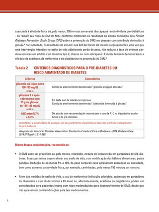 8 
associada à atividade física de, pelo menos, 150 minutos semanais) são capazes - em indivíduos pré-diabéticos 
- de reduzir seu risco de DM em 58%, conforme mostraram os resultados do estudo conduzido pelo Finnish 
Diabetes Prevention Study Group (DPS) sobre a prevenção do DM2 em pessoas com tolerância diminuída à 
glicose.4 Por outro lado, os resultados do estudo Look AHEAD foram até mesmo surpreendentes, uma vez que 
uma intervenção intensiva no estilo de vida objetivando perda de peso, não reduziu a taxa de eventos car-diovasculares 
em adultos com diabetes tipo 2, obesos ou com sobrepeso.5 Estudos também demonstraram a 
eficácia da acarbose, da metformina e da pioglitazona na prevenção do DM2.6 
Tabela 2 CRITÉRIOS DIAGNÓSTICOS PARA O PRÉ-DIABETES OU 
RISCO AUMENTADO DE DIABETES 
Critérios 
glicemia de jejum entre 
100-125 mg/dL 
= ou = 
Comentários 
Condição anteriormente denominada “glicemia de jejum alterada”. 
glicemia 2 h após 
sobrecarga com 
75 g de glicose: 
de 140-199 mg/dL 
= ou = 
Em teste oral de tolerância à glicose. 
Condição anteriormente denominada “tolerância diminuída à glicose”. 
A1C entre 5,7% 
e 6,4% 
De acordo com recomendação recente para o uso da A1C no diagnóstico do dia-betes 
e do pré-diabetes. 
Importante: a positividade de qualquer um dos parâmetros diagnósticos descritos confi rma o diagnóstico 
de pré-diabetes. 
Adaptado de: American Diabetes Association. Standards of medical Care in Diabetes – 2014. Diabetes Care. 
2014;37(Suppl 1):S14-S80. 
Diante dessas considerações, recomenda-se: 
• O DM2 pode ser prevenido ou, pelo menos, retardado, através de intervenção em portadores de pré-dia-betes. 
Esses pacientes devem alterar seu estilo de vida, com modificação dos hábitos alimentares, perda 
ponderal (redução de ao menos 5% a 10% do peso corporal) caso apresentem sobrepeso ou obesidade, 
bem como aumento da atividade física, por exemplo, caminhadas, pelo menos 150 minutos por semana. 
• Além das medidas de estilo de vida, o uso da metformina (indicação prioritária, sobretudo em portadores 
de obesidade e com idade inferior a 65 anos) ou, alternativamente, acarbose ou pioglitazona, podem ser 
considerados para pacientes jovens com risco moderado/alto para desenvolvimento de DM2, desde que 
não apresentem contraindicações para tais medicamentos. 
 