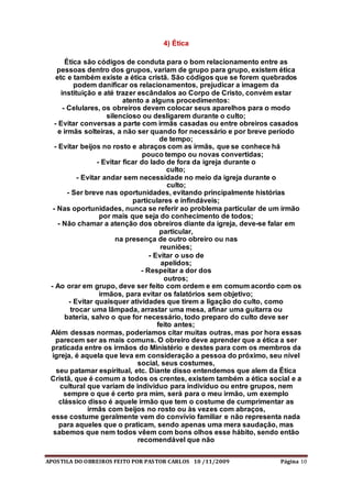 APOSTILA DO OBREIROS FEITO POR PASTOR CARLOS 10 /11/2009 Página 10
4) Ética
Ética são códigos de conduta para o bom relacionamento entre as
pessoas dentro dos grupos, variam de grupo para grupo, existem ética
etc e também existe a ética cristã. São códigos que se forem quebrados
podem danificar os relacionamentos, prejudicar a imagem da
instituição e até trazer escândalos ao Corpo de Cristo, convém estar
atento a alguns procedimentos:
- Celulares, os obreiros devem colocar seus aparelhos para o modo
silencioso ou desligarem durante o culto;
- Evitar conversas a parte com irmãs casadas ou entre obreiros casados
e irmãs solteiras, a não ser quando for necessário e por breve período
de tempo;
- Evitar beijos no rosto e abraços com as irmãs, que se conhece há
pouco tempo ou novas convertidas;
- Evitar ficar do lado de fora da igreja durante o
culto;
- Evitar andar sem necessidade no meio da igreja durante o
culto;
- Ser breve nas oportunidades, evitando principalmente histórias
particulares e infindáveis;
- Nas oportunidades, nunca se referir ao problema particular de um irmão
por mais que seja do conhecimento de todos;
- Não chamar a atenção dos obreiros diante da igreja, deve-se falar em
particular,
na presença de outro obreiro ou nas
reuniões;
- Evitar o uso de
apelidos;
- Respeitar a dor dos
outros;
- Ao orar em grupo, deve ser feito com ordem e em comum acordo com os
irmãos, para evitar os falatórios sem objetivo;
- Evitar quaisquer atividades que tirem a ligação do culto, como
trocar uma lâmpada, arrastar uma mesa, afinar uma guitarra ou
bateria, salvo o que for necessário, todo preparo do culto deve ser
feito antes;
Além dessas normas, poderíamos citar muitas outras, mas por hora essas
parecem ser as mais comuns. O obreiro deve aprender que a ética a ser
praticada entre os irmãos do Ministério e destes para com os membros da
igreja, é aquela que leva em consideração a pessoa do próximo, seu nível
social, seus costumes,
seu patamar espiritual, etc. Diante disso entendemos que alem da Ética
Cristã, que é comum a todos os crentes, existem também a ética social e a
cultural que variam de indivíduo para indivíduo ou entre grupos, nem
sempre o que é certo pra mim, será para o meu irmão, um exemplo
clássico disso é aquele irmão que tem o costume de cumprimentar as
irmãs com beijos no rosto ou às vezes com abraços,
esse costume geralmente vem do convívio familiar e não representa nada
para aqueles que o praticam, sendo apenas uma mera saudação, mas
sabemos que nem todos vêem com bons olhos esse hábito, sendo então
recomendável que não
 