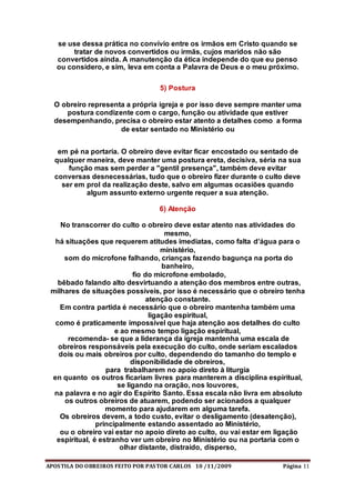 APOSTILA DO OBREIROS FEITO POR PASTOR CARLOS 10 /11/2009 Página 11
se use dessa prática no convívio entre os irmãos em Cristo quando se
tratar de novos convertidos ou irmãs, cujos maridos não são
convertidos ainda. A manutenção da ética independe do que eu penso
ou considero, e sim, leva em conta a Palavra de Deus e o meu próximo.
5) Postura
O obreiro representa a própria igreja e por isso deve sempre manter uma
postura condizente com o cargo, função ou atividade que estiver
desempenhando, precisa o obreiro estar atento a detalhes como a forma
de estar sentado no Ministério ou
em pé na portaria. O obreiro deve evitar ficar encostado ou sentado de
qualquer maneira, deve manter uma postura ereta, decisiva, séria na sua
função mas sem perder a "gentil presença", também deve evitar
conversas desnecessárias, tudo que o obreiro fizer durante o culto deve
ser em prol da realização deste, salvo em algumas ocasiões quando
algum assunto externo urgente requer a sua atenção.
6) Atenção
No transcorrer do culto o obreiro deve estar atento nas atividades do
mesmo,
há situações que requerem atitudes imediatas, como falta d’água para o
ministério,
som do microfone falhando, crianças fazendo bagunça na porta do
banheiro,
fio do microfone embolado,
bêbado falando alto desvirtuando a atenção dos membros entre outras,
milhares de situações possíveis, por isso é necessário que o obreiro tenha
atenção constante.
Em contra partida é necessário que o obreiro mantenha também uma
ligação espiritual,
como é praticamente impossível que haja atenção aos detalhes do culto
e ao mesmo tempo ligação espiritual,
recomenda- se que a liderança da igreja mantenha uma escala de
obreiros responsáveis pela execução do culto, onde seriam escalados
dois ou mais obreiros por culto, dependendo do tamanho do templo e
disponibilidade de obreiros,
para trabalharem no apoio direto à liturgia
en quanto os outros ficariam livres para manterem a disciplina espiritual,
se ligando na oração, nos louvores,
na palavra e no agir do Espírito Santo. Essa escala não livra em absoluto
os outros obreiros de atuarem, podendo ser acionados a qualquer
momento para ajudarem em alguma tarefa.
Os obreiros devem, a todo custo, evitar o desligamento (desatenção),
principalmente estando assentado ao Ministério,
ou o obreiro vai estar no apoio direto ao culto, ou vai estar em ligação
espiritual, é estranho ver um obreiro no Ministério ou na portaria com o
olhar distante, distraído, disperso,
 