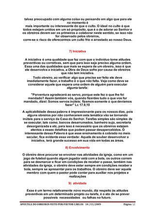 APOSTILA DO OBREIROS FEITO POR PASTOR CARLOS 10 /11/2009 Página 12
talvez preocupado com alguma coisa ou pensando em algo que para ele
no momento é
mais importante ou interessante do que o culto. O ideal no culto é que
todos estejam unidos em um só propósito, que é o de adorar ao Senhor e
os obreiros devem ser os primeiros a colaborar neste sentido, se isso não
for observado pelos obreiros,
corre-se o risco de oferecermos um culto frio e arrastado ao nosso Deus.
7) Iniciativa
A iniciativa é uma qualidade que faz com que o indivíduo tome atitudes
preventivas ou corretivas, sem que para isso seja preciso alguma ordem.
Essa uma das qualidades que mais se espera de um obreiro, isso é que
ele desenvolva a iniciativa, a Obra de Deus sofre por causa de obreiros
que não tem iniciativa.
Todo obreiro, ao verificar algo que precise ser feito ele deve
imediatamente fazer, e trabalho é o que não falta. Veja como deve se
considerar aquele que espera uma ordem de alguém para executar
alguma tarefa:
"Porventura agradecerá ao servo, porque este fez o que lhe foi
mandado? Assim também vós, quando fizerdes tudo o que vos for
mandado, dizei: Somos servos inúteis; fizemos somente o que devíamos
fazer" Lc 17.9,10
A aplicabilidade dessa palavra é impressionante para os nossos dias, pois
alguns obreiros por não conhecerem esta temática vão se tornando
inúteis para o serviço da Casa do Senhor. Tarefas simples são simples de
se executar, tais como, bancos desarrumados, banheiro sujo, secretaria
desorganizada e etc, para isso é necessário que os obreiros estejam
atentos a esses detalhes que podem passar desapercebidos. O
interessante dessa Palavra é que esse ensinamento é cobrado no meio
secular, fica evidente essa verdade: Aquele de souber desenvolver a
iniciativa, terá grande sucesso em sua vida em todas as áreas.
8) Envolvimento
O obreiro deve procurar se envolver nas atividades da igreja, como em um
jogo de futebol quando algum jogador está com a bola, os outros correm
para se desmarcar e ficar em condições de receber o passe, também nas
atividades da igreja, o obreiro deve estar sempre em condições receber a
bola, sempre se apresentar para os trabalhos. O obreiro deve ser aquele
membro com quem o pastor pode contar para auxiliar nos projetos e
realizações
9) atividade
Esse é um termo relativamente novo mundo, diz respeito às atitudes
preventivas em um determinado projeto ou tarefa, é o ato de se prever
possíveis necessidades ou falhas no futuro.
 