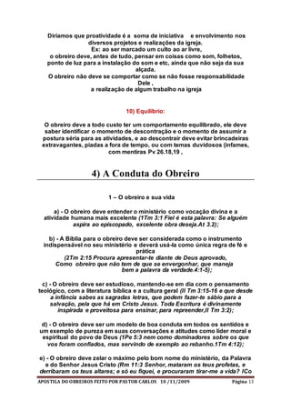 APOSTILA DO OBREIROS FEITO POR PASTOR CARLOS 10 /11/2009 Página 13
Diríamos que proatividade é a soma de iniciativa e envolvimento nos
diversos projetos e realizações da igreja.
Ex: ao ser marcado um culto ao ar livre,
o obreiro deve, antes de tudo, pensar em coisas como som, folhetos,
ponto de luz para a instalação do som e etc, ainda que não seja da sua
alçada.
O obreiro não deve se comportar como se não fosse responsabilidade
Dele ,
a realização de algum trabalho na igreja
10) Equilíbrio:
O obreiro deve a todo custo ter um comportamento equilibrado, ele deve
saber identificar o momento de descontração e o momento de assumir a
postura séria para as atividades, e ao descontrair deve evitar brincadeiras
extravagantes, piadas a fora de tempo, ou com temas duvidosos (infames,
com mentiras Pv 26.18,19 ,
4) A Conduta do Obreiro
1 – O obreiro e sua vida
a) - O obreiro deve entender o ministério como vocação divina e a
atividade humana mais excelente (1Tm 3:1 Fiel é esta palavra: Se alguém
aspira ao episcopado, excelente obra deseja.At 3.2);
b) - A Bíblia para o obreiro deve ser considerada como o instrumento
indispensável no seu ministério e deverá usá-la como única regra de fé e
prática
(2Tm 2:15 Procura apresentar-te diante de Deus aprovado,
Como obreiro que não tem de que se envergonhar, que maneja
bem a palavra da verdade.4:1-5);
c) - O obreiro deve ser estudioso, mantendo-se em dia com o pensamento
teológico, com a literatura bíblica e a cultura geral (II Tm 3:15-16 e que desde
a infância sabes as sagradas letras, que podem fazer-te sábio para a
salvação, pela que há em Cristo Jesus. Toda Escritura é divinamente
inspirada e proveitosa para ensinar, para repreender,II Tm 3:2);
d) - O obreiro deve ser um modelo de boa conduta em todos os sentidos e
um exemplo de pureza em suas conversações e atitudes como líder moral e
espiritual do povo de Deus (1Pe 5:3 nem como dominadores sobre os que
vos foram confiados, mas servindo de exemplo ao rebanho.1Tm 4:12);
e) - O obreiro deve zelar o máximo pelo bom nome do ministério, da Palavra
e do Senhor Jesus Cristo (Rm 11:3 Senhor, mataram os teus profetas, e
derribaram os teus altares; e só eu fiquei, e procuraram tirar-me a vida? ICo
 