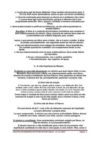 APOSTILA DO OBREIROS FEITO POR PASTOR CARLOS 10 /11/2009 Página 15
nunca deve agir de forma ditatorial. Esse modelo não funciona mais (I
Pe 5.3a Nem como dominadores sobre os que vos foram confiados);
deve ter motivação para alcançar os alunos se o professor não a tem;
nunca deve agir como dominador, porque o rebanho não é sua
propriedade particular. Ele é, apenas, confiado a homens chamados por
Deus;
deve avaliar sempre o perfil de sua liderança, se ela está enquadrada no
modelo bíblico.
Sua ética. A ética é o conjunto de princípios normativos que norteiam o
bom relacionamento do obreiro. Esse conjunto de valores deve estar em
conformidade com a Bíblia Sagrada, pois, muitas
vezes, o que parece ser ético para o ímpio, não o é para o cristão. A ética
se presta, principalmente, nas seguintes áreas da vida do obreiro:
No seu relacionamento com colegas de ministério. Deve respeitá-los.
Ter cuidado quando for substituir um companheiro frente a uma
igreja;
No seu relacionamento com os seus colaboradores. Deve evitar liderar
por decretos;
No seu relacionamento com a política partidária;
Na administração dos negócios da Igreja.
2 - A vida Espiritual do Obreiro
O obreiro e a sua vida devocional, um obreiro que quer lograr êxito no seu
Ministério deve procurar cultuar um relacionamento sadio com Deus,
através da oração e meditação da Sua Palavra. Para pastorear as almas dos
homens, o obreiro tem de, principalmente, pastorear a própria vida.
a) Uma vida de oração
Um obreiro, que não ora, jamais poderá cobrar esse hábito dos fiéis. Em
nenhum outro setor, o líder deveria estar mais à frente de seus liderados, do que
nesse. Cristo costumava passar noites inteiras em oração ( Lc 6.12 Naqueles dias
retirou-se para o monte a fim de orar; e passou a noite toda em oração
Como saber a vontade de Deus para nossas vidas e para sua obra se não
orarmos?A oração é uma via de mão dupla: leva o homem a Deus, e traz
Deus ao homem.
b) Uma vida de Amor à Palavra
Por que temos de ler?.- Leia a fim de alimentar ospoços da inspiração.
Ler para alimentar a própria alma.
Ler para compreender. O obreiro que não procura profundidade Biblica deixará
o rebanho com fome, rebanho com fome, procura outras pastagens.
O obreiro e a santidade. Uma característica principal, exigida por Deus, na
vida do obreiro, é a sua pureza interior.
O obreiro deve ter a vida santificada para o bem da sua própria vida
espiritual.A santidade na vida não é uma opção, é uma ordem: Mas, como é
 