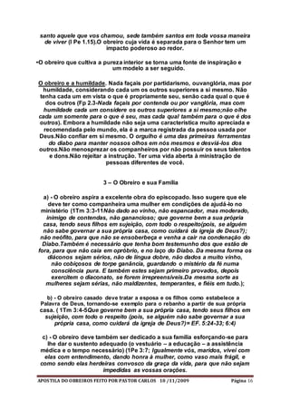 APOSTILA DO OBREIROS FEITO POR PASTOR CARLOS 10 /11/2009 Página 16
santo aquele que vos chamou, sede também santos em toda vossa maneira
de viver (I Pe 1.15).O obreiro cuja vida é separada para o Senhor tem um
impacto poderoso ao redor.
•O obreiro que cultiva a pureza interior se torna uma fonte de inspiração e
um modelo a ser seguido.
O obreiro e a humildade. Nada façais por partidarismo, ouvanglória, mas por
humildade, considerando cada um os outros superiores a si mesmo. Não
tenha cada um em vista o que é propriamente seu, senão cada qual o que é
dos outros (Fp 2.3-Nada façais por contenda ou por vanglória, mas com
humildade cada um considere os outros superiores a si mesmo;não olhe
cada um somente para o que é seu, mas cada qual também para o que é dos
outros). Embora a humildade não seja uma característica muito apreciada e
recomendada pelo mundo, ela é a marca registrada da pessoa usada por
Deus.Não confiar em si mesmo. O orgulho é uma das primeiras ferramentas
do diabo para manter nossos olhos em nós mesmos e desviá-los dos
outros.Não menosprezar os companheiros por não possuir os seus talentos
e dons.Não rejeitar a instrução. Ter uma vida aberta à ministração de
pessoas diferentes de você.
3 – O Obreiro e sua Família
a) - O obreiro aspira a excelente obra do episcopado. Isso sugere que ele
deve ter como companheira uma mulher em condições de ajudá-lo no
ministério (1Tm 3:3-11Não dado ao vinho, não espancador, mas moderado,
inimigo de contendas, não ganancioso; que governe bem a sua própria
casa, tendo seus filhos em sujeição, com todo o respeito(pois, se alguém
não sabe governar a sua própria casa, como cuidará da igreja de Deus?);
não neófito, para que não se ensoberbeça e venha a cair na condenação do
Diabo.Também é necessário que tenha bom testemunho dos que estão de
fora, para que não caia em opróbrio, e no laço do Diabo. Da mesma forma os
diáconos sejam sérios, não de língua dobre, não dados a muito vinho,
não cobiçosos de torpe ganância, guardando o mistério da fé numa
consciência pura. E também estes sejam primeiro provados, depois
exercitem o diaconato, se forem irrepreensíveis.Da mesma sorte as
mulheres sejam sérias, não maldizentes, temperantes, e fiéis em tudo.);
b) - O obreiro casado deve tratar a esposa e os filhos como estabelece a
Palavra de Deus, tornando-se exemplo para o rebanho a partir de sua própria
casa. ( 1Tm 3:4-5Que governe bem a sua própria casa, tendo seus filhos em
sujeição, com todo o respeito (pois, se alguém não sabe governar a sua
própria casa, como cuidará da igreja de Deus?)= EF. 5:24-33; 6:4)
c) - O obreiro deve também ser dedicado a sua família esforçando-se para
lhe dar o sustento adequado (o vestuário – a educação – a assistência
médica e o tempo necessário) (1Pe 3:7; Igualmente vós, maridos, vivei com
elas com entendimento, dando honra à mulher, como vaso mais frágil, e
como sendo elas herdeiras convosco da graça da vida, para que não sejam
impedidas as vossas orações.
 