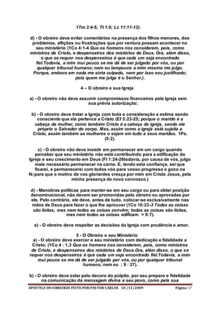 APOSTILA DO OBREIROS FEITO POR PASTOR CARLOS 10 /11/2009 Página 17
1Tm 3:4-5; Tt 1:6; Lc 11:11-13).
d) - O obreiro deve evitar comentários na presença dos filhos menores, dos
problemas, aflições ou frustrações que por ventura possam acontecer no
seu ministério (1Co 4:1-4 Que os homens nos considerem, pois, como
ministros de Cristo, e despenseiros dos mistérios de Deus. Ora, além disso,
o que se requer nos despenseiros é que cada um seja encontrado
fiel.Todavia, a mim mui pouco se me dá de ser julgado por vós, ou por
qualquer tribunal humano; nem eu tampouco a mim mesmo me julgo.
Porque, embora em nada me sinta culpado, nem por isso sou justificado;
pois quem me julga é o Senhor.).
4 – O obreiro e sua Igreja
a) - O obreiro não deve assumir compromissos financeiros pela Igreja sem
sua prévia autorização;
b) - O obreiro deve tratar a Igreja com toda a consideração e estima sendo
consciente que ela pertence a Cristo (Ef 5:23-25; porque o marido é a
cabeça da mulher, como também Cristo é a cabeça da igreja, sendo ele
próprio o Salvador do corpo. Mas, assim como a igreja está sujeita a
Cristo, assim também as mulheres o sejam em tudo a seus maridos. 1Pe.
(5:2).
c) - O obreiro não deve insistir em permanecer em um cargo quando
perceber que seu ministério não está contribuindo para a edificação da
Igreja e seu crescimento em Deus (Fl 1:24-26todavia, por causa de vós, julgo
mais necessário permanecer na carne. E, tendo esta confiança, sei que
ficarei, e permanecerei com todos vós para vosso progresso e gozo na
fé;para que o motivo de vos gloriardes cresça por mim em Cristo Jesus, pela
minha presença de novo convosco.)
d) - Manobras políticas para manter-se em seu cargo ou para obter posição
denominacional, não devem ser promovidas pelo obreiro ou aprovadas por
ele. Pelo contrário, ele deve, antes de tudo, colocar-se exclusivamente nas
mãos de Deus para fazer o que lhe aprouver (1Co 10:23-3 Todas as coisas
são lícitas, mas nem todas as coisas convêm; todas as coisas são lícitas,
mas nem todas as coisas edificam. = 9:7).
e) - O obreiro deve respeitar as decisões da Igreja com prudência e amor.
5 - O Obreiro e seu Ministério
a) - O obreiro deve exercer o seu ministério com dedicação e fidelidade a
Cristo; (1Co 4 : 1,3 Que os homens nos considerem, pois, como ministros
de Cristo, e despenseiros dos mistérios de Deus.Ora, além disso, o que se
requer nos despenseiros é que cada um seja encontrado fiel.Todavia, a mim
mui pouco se me dá de ser julgado por vós, ou por qualquer tribunal
humano; nem eu ; 9 : 27).
b) - O obreiro deve zelar pelo decoro do púlpito, por seu preparo e fidelidade
na comunicação da mensagem divina a seu povo, como pela sua
 