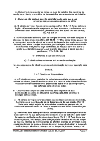 APOSTILA DO OBREIROS FEITO POR PASTOR CARLOS 10 /11/2009 Página 19
h) - O obreiro deve respeitar as horas e o local de trabalho dos membros de
sua Igreja, evitando procurá-los ou incomodá-los em seu ambiente de trabalho.
i) - O obreiro não aceitará convite para falar onde sabe que a sua
presença causará constrangimento ou atrito
j) - O obreiro deve ser franco com os colegas (Rm 12: 9, 10, Amor seja não
fingido. Aborrecei o mal e apegai-vos ao bem. Amai-vos cordialmente uns
aos outros com amor fraternal, preferindo-vos em honra uns aos outros;
18; Pv). 9:8, 9).
l) - Ainda que leal e solidário com os colegas o obreiro não está obrigado a
silenciar na desonra ao ministério (Mt 18:15 – 17 Ora, se teu irmão pecar, vai,
e repreende-o entre ti e ele só; se te ouvir, terás ganho teu irmão;mas se não
te ouvir, leva ainda contigo um ou dois, para que pela boca de duas ou três
testemunhas toda palavra seja confirmada.Se recusar ouvi-los, dize-o à
igreja; e, se também recusar ouvir a igreja, considera-o como gentio e
publicano.; 1 Tm 5:19 - 24)
6 – O Obreiro e sua Denominação
a) - O obreiro deve manter-se leal a sua denominação.
b) - A cooperação do obreiro com sua denominação deve ser exemplo para
os
demais.
7 – O Obreiro e a Comunidade
a) – O obreiro deve ser partícipe da vida da comunidade em que sua Igreja
estiver localizada, identificando-se com a sua causa e solidarizando-se com
os anseios de seus moradores, procurando apoiá-los o quanto possível,
nos esforços para o bem de todos
b) – Através de exemplo de vida o obreiro deve imprimir em sua
comunidade o espírito de altruísmo e participação. Não se limitar a
serviços eclesiásticos.
c) – O obreiro deve procurar conhecer as autoridades de sua comunidade,
honrando-as e incentivando-as no desempenho de sua missão (Rm 13
Toda alma esteja sujeita às autoridades superiores; porque não há
autoridade que não venha de Deus; e as que existem foram ordenadas por
Deus.).
d) – O obreiro deve estar presente às comemorações e celebrações cívicas
que ocorrerem na sua comunidade ou cidade, local de trabalho, para tratar
de assuntos adiáveis ou de pouca importância (Ec 3:1, 11 Tudo tem a sua
ocasião própria, e há tempo para todo propósito debaixo do céu.Há tempo
de nascer, e tempo de morrer; tempo de plantar, e tempo de arrancar o que
se plantou;tempo de matar, e tempo de curar; tempo de derribar, e tempo de
edificar;tempo de chorar, e tempo de rir; tempo de prantear, e tempo de
 