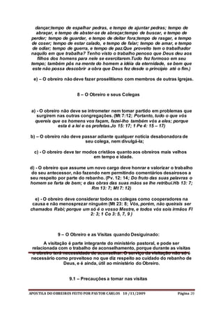 APOSTILA DO OBREIROS FEITO POR PASTOR CARLOS 10 /11/2009 Página 20
dançar;tempo de espalhar pedras, e tempo de ajuntar pedras; tempo de
abraçar, e tempo de abster-se de abraçar;tempo de buscar, e tempo de
perder; tempo de guardar, e tempo de deitar fora;tempo de rasgar, e tempo
de coser; tempo de estar calado, e tempo de falar; tempo de amar, e tempo
de odiar; tempo de guerra, e tempo de paz.Que proveito tem o trabalhador
naquilo em que trabalha? Tenho visto o trabalho penoso que Deus deu aos
filhos dos homens para nele se exercitarem.Tudo fez formoso em seu
tempo; também pôs na mente do homem a idéia da eternidade, se bem que
este não possa descobrir a obra que Deus fez desde o princípio até o fim.)
e) – O obreiro não deve fazer proselitismo com membros de outras Igrejas.
8 – O Obreiro e seus Colegas
a) - O obreiro não deve se intrometer nem tomar partido em problemas que
surgirem nas outras congregações. (Mt 7:12; Portanto, tudo o que vós
quereis que os homens vos façam, fazei-lho também vós a eles; porque
esta é a lei e os profetas.Jo 15: 17; 1 Pe 4: 15 – 17)
b) – O obreiro não deve passar adiante qualquer notícia desabonadora de
seu colega, nem divulgá-la;
c) - O obreiro deve ter modos cristãos quanto aos obreiros mais velhos
em tempo e idade.
d) - O obreiro que assume um novo cargo deve honrar e valorizar o trabalho
do seu antecessor, não fazendo nem permitindo comentários desairosos a
seu respeito por parte do rebanho. (Pv. 12: 14; Do fruto das suas palavras o
homem se farta de bem; e das obras das suas mãos se lhe retribui.Hb 13: 7;
Rm 13: 7; Mt 7: 12)
e) - O obreiro deve considerar todos os colegas como cooperadores na
causa e não menosprezar ninguém (Mt 23: 8; Vós, porém, não queirais ser
chamados Rabi; porque um só é o vosso Mestre, e todos vós sois irmãos Fl
2: 3; 1 Co 3: 5, 7, 9 )
9 – O Obreiro e as Visitas quando Desiguinado:
A visitação é parte integrante do ministério pastoral, e pode ser
relacionada com o trabalho de aconselhamento, porque durante as visitas
o obreiro terá necessidade de aconselhar. O serviço da visitação não só é
necessário como proveitoso no que diz respeito ao cuidado do rebanho de
Deus, e é ainda, útil ao ministério do Obreiro.
9.1 – Precauções a tomar nas visitas
 
