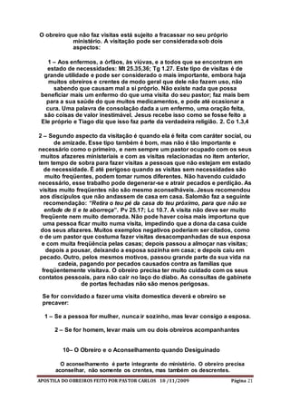 APOSTILA DO OBREIROS FEITO POR PASTOR CARLOS 10 /11/2009 Página 21
O obreiro que não faz visitas está sujeito a fracassar no seu próprio
ministério. A visitação pode ser considerada sob dois
aspectos:
1 – Aos enfermos, a órfãos, às viúvas, e a todos que se encontram em
estado de necessidades: Mt 25.35,36; Tg 1.27. Este tipo de visitas é de
grande utilidade e pode ser considerado o mais importante, embora haja
muitos obreiros e crentes de modo geral que dele não fazem uso, não
sabendo que causam mal a si próprio. Não existe nada que possa
beneficiar mais um enfermo do que uma visita do seu pastor; faz mais bem
para a sua saúde do que muitos medicamentos, e pode até ocasionar a
cura. Uma palavra de consolação dada a um enfermo, uma oração feita,
são coisas de valor inestimável. Jesus recebe isso como se fosse feito a
Ele próprio e Tiago diz que isso faz parte da verdadeira religião. 2. Co 1.3,4
2 – Segundo aspecto da visitação é quando ela é feita com caráter social, ou
de amizade. Esse tipo também é bom, mas não é tão importante e
necessário como o primeiro, e nem sempre um pastor ocupado com os seus
muitos afazeres ministeriais e com as visitas relacionadas no item anterior,
tem tempo de sobra para fazer visitas a pessoas que não estejam em estado
de necessidade. É até perigoso quando as visitas sem necessidades são
muito freqüentes, podem tomar rumos diferentes. Não havendo cuidado
necessário, esse trabalho pode degenerar-se e atrair pecados e perdição. As
visitas muito freqüentes não são mesmo aconselháveis. Jesus recomendou
aos discípulos que não andassem de casa em casa. Salomão faz a seguinte
recomendação: “Retira o teu pé da casa do teu próximo, para que não se
enfade de ti e te aborreça”. Pv 25.17; Lc 10.7. A visita não deve ser muito
freqüente nem muito demorada. Não pode haver coisa mais importuna que
uma pessoa ficar muito numa visita, impedindo que a dona da casa cuide
dos seus afazeres. Muitos exemplos negativos poderiam ser citados, como
o de um pastor que costuma fazer visitas desacompanhadas de sua esposa
e com muita freqüência pelas casas; depois passou a almoçar nas visitas;
depois a pousar, deixando a esposa sozinha em casa; e depois caiu em
pecado. Outro, pelos mesmos motivos, passou grande parte da sua vida na
cadeia, pagando por pecados causados contra as famílias que
freqüentemente visitava. O obreiro precisa ter muito cuidado com os seus
contatos pessoais, para não cair no laço do diabo. As consultas de gabinete
de portas fechadas não são menos perigosas.
Se for convidado a fazer uma visita domestica deverá e obreiro se
precaver:
1 – Se a pessoa for mulher, nunca ir sozinho, mas levar consigo a esposa.
2 – Se for homem, levar mais um ou dois obreiros acompanhantes
10– O Obreiro e o Aconselhamento quando Desiguinado
O aconselhamento é parte integrante do ministério. O obreiro precisa
aconselhar, não somente os crentes, mas também os descrentes.
 