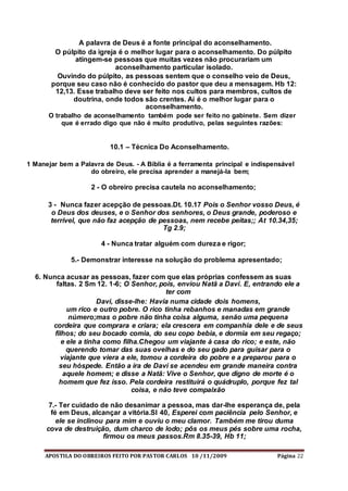APOSTILA DO OBREIROS FEITO POR PASTOR CARLOS 10 /11/2009 Página 22
A palavra de Deus é a fonte principal do aconselhamento.
O púlpito da igreja é o melhor lugar para o aconselhamento. Do púlpito
atingem-se pessoas que muitas vezes não procurariam um
aconselhamento particular isolado.
Ouvindo do púlpito, as pessoas sentem que o conselho veio de Deus,
porque seu caso não é conhecido do pastor que deu a mensagem. Hb 12:
12,13. Esse trabalho deve ser feito nos cultos para membros, cultos de
doutrina, onde todos são crentes. Aí é o melhor lugar para o
aconselhamento.
O trabalho de aconselhamento também pode ser feito no gabinete. Sem dizer
que é errado digo que não é muito produtivo, pelas seguintes razões:
10.1 – Técnica Do Aconselhamento.
1 Manejar bem a Palavra de Deus. - A Bíblia é a ferramenta principal e indispensável
do obreiro, ele precisa aprender a manejá-la bem;
2 - O obreiro precisa cautela no aconselhamento;
3 - Nunca fazer acepção de pessoas.Dt. 10.17 Pois o Senhor vosso Deus, é
o Deus dos deuses, e o Senhor dos senhores, o Deus grande, poderoso e
terrível, que não faz acepção de pessoas, nem recebe peitas;; At 10.34,35;
Tg 2.9;
4 - Nunca tratar alguém com dureza e rigor;
5.- Demonstrar interesse na solução do problema apresentado;
6. Nunca acusar as pessoas, fazer com que elas próprias confessem as suas
faltas. 2 Sm 12. 1-6; O Senhor, pois, enviou Natã a Davi. E, entrando ele a
ter com
Davi, disse-lhe: Havia numa cidade dois homens,
um rico e outro pobre. O rico tinha rebanhos e manadas em grande
número;mas o pobre não tinha coisa alguma, senão uma pequena
cordeira que comprara e criara; ela crescera em companhia dele e de seus
filhos; do seu bocado comia, do seu copo bebia, e dormia em seu regaço;
e ele a tinha como filha.Chegou um viajante à casa do rico; e este, não
querendo tomar das suas ovelhas e do seu gado para guisar para o
viajante que viera a ele, tomou a cordeira do pobre e a preparou para o
seu hóspede. Então a ira de Davi se acendeu em grande maneira contra
aquele homem; e disse a Natã: Vive o Senhor, que digno de morte é o
homem que fez isso. Pela cordeira restituirá o quádruplo, porque fez tal
coisa, e não teve compaixão
7.- Ter cuidado de não desanimar a pessoa, mas dar-lhe esperança de, pela
fé em Deus, alcançar a vitória.Sl 40, Esperei com paciência pelo Senhor, e
ele se inclinou para mim e ouviu o meu clamor. Também me tirou duma
cova de destruição, dum charco de lodo; pôs os meus pés sobre uma rocha,
firmou os meus passos.Rm 8.35-39, Hb 11;
 