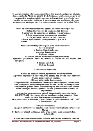 APOSTILA DO OBREIROS FEITO POR PASTOR CARLOS 10 /11/2009 Página 23
8.- Jamais mostrar interesse no sentido de tirar proveito próprio da situação
do aconselhado. Atente-se para Gl 6.1.2. Irmãos, se um homem chegar a ser
surpreendido em algum delito, vós que sois espirituais corrigi o tal com
espírito de mansidão; e olha por ti mesmo, para que também tu não sejas
tentado.Levai as cargas uns dos outros, e assim cumprireis a lei de Cristo.
Dicas de como repreender uma pessoa e não ser odiado por ela:
1.Fale primeiro sobre os seus próprios defeitos;
2 Lembre se de que ninguém gosta de receber ordens;
3. Evite envergonhar a pessoa com quem fala;
4. Faça o defeito parecer de fácil correção;
5.Torne a pessoa feliz, para que aceite o que você
disser
Aconselhamentos práticos para o dia a dia do obreiros
Asseio Corporal
a) Banho - Uso de sabonete
b) Uso de desodorante
Perfume, colônia
d) Cabelos (limpos em ordem sempre penteados)
e) Dentes (escová-los pelos ao menos 03 vezes ao dia, depois das
refeições)
f) Barba ( bem feita)
Orelhas (limpas).
2. Apresentação pessoal
a) Vista-se adequadamente, aparência é muito importante.
- A primeira impressão é a que fica. Uma pessoa não precisa estar ricamente
trajada para estar bem vestida.
- O importante é estar bem cuidada.
- Trajes sóbrios • decentes (não usar roupas extravagantes) combinados
com bom gosto. A roupa simples e até "usada", porém lavada • passada
compõe bem quem a veste. Fique atento pare não usar nada que chame
muita a atenção pare usa pessoa. Jesus é quem deve ser exaltado. O
importante é
demonstrar uma aparência natural, descontraída, mas, sobretudo
DISCRETA. b) Evite:- comer alho ou cebola em certas ocasiões; - falar
muito em cima das pessoas; - mascar chicletes;
- Cacoetes como: roer unhas, coçar a cabeça, expressões como: "tá", "né?",
"ta entendendo?" etc.
3. Preparo Intelectual:
a) Algum conhecimento secular, estar atualizado em relação a situação do
Mundo ;
b) Conhecer o local, a cidade, o país, onda resiste, suas necessidades,
cultura, etc.
A postura - Essencialmente nos púlpitos e em outros momentos onde as
 