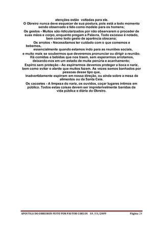 APOSTILA DO OBREIROS FEITO POR PASTOR CARLOS 10 /11/2009 Página 24
atenções estão voltadas para ele.
O Obreiro nunca deve esquecer de sua postura, pois está a todo momento
sendo observado e tido como modelo para os homens;
Os gestos - Muitos são ridicularizados por não observarem o proceder de
suas mãos e corpo, enquanto pregam a Palavra. Todo excesso é notado,
bem como todo gesto de aparência obscena;
Os arrotos - Necessitamos ter cuidado com o que comemos e
bebemos,
essencialmente quando estamos indo para as reuniões sociais,
e muito mais se soubermos que deveremos pronunciar ou dirigir a reunião.
Há comidas e bebidas que nos traem, sem esperarmos arrotamos,
deixando-nos em um estado de muita penúria e acanhamento;
Espirro sem proteção - Ao espirrarmos devemos proteger a boca e nariz,
bem como evitar o alarde que muitos fazem. As vezes somos banhados por
pessoas desse tipo que,
inadvertidamente espirram em nossa direção, ou ainda sobre a mesa de
alimentos ou da Santa Ceia.
Os cacoetes - A limpeza do nariz, os ouvidos, coçar lugares íntimos em
público. Todos estas coisas devem ser impreterivelmente banidas da
vida pública e diária do Obreiro.
 