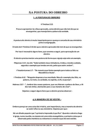 APOSTILA DO OBREIROS FEITO POR PASTOR CARLOS 10 /11/2009 Página 25
5)A POSTURA DO OBREIRO
I - A POSTURA DO OBREIRO
II Timóteo 2:15
Procura apresentar-te a Deus aprovado, comoobreiro que não tem de que se
envergonhar, que maneja bem a palavra da verdade.
A postura do obreiro é muito importante para o avançoe conceitodo seu ministério
junto à congregação.
O texto de II Timóteo 2:15 diz que o obreiro aprovadonão tem de que se envergonhar.
Por isso é necessário alguns itens, que veremos a seguir, para aprovação de um
obreiro.
O obreiro precisa manter uma postura de forma que a igreja veja nele um exemplo.
Filipenses 3:17, nos diz: “Sede também meus imitadores, irmãos, e tendes cuidado,
segundo o exemplo que tendes em nós, pelos que assim andam”.
I Tessalonicenses 1:7 - “De maneira que fostes exemplo para todos os fiéis na
Macedônia e Acaia”.
I Timóteo 4:12 - “Ninguém despreze a tua mocidade: Mas sê o exemplo dos fiéis, na
palavra, no trato, na caridade, no espírito, na fé, na pureza”.
Hebreus 13:7 - “...lembrai dos vossos pastores, que vos falaram a palavra de Deus, a fé
dos tais imitai, atentando para a sua maneira de viver”.
Vejamos a seguir alguns itens que o obreiro precisa observar:-
a) A MANEIRA DE SE VESTIR:-
Embora pareça ser uma coisa tão irrisória, sem importância, mas a maneira do obreiro
se vestir influi no seu ministério. Vejamos por que:-
Há um ditado popular que “a primeira impressão é que fica”. Quando o obreirochega
à igreja, numa reunião, ou mesmo em uma visita evangelística, a primeira coisa que é
observada pelos membros ou visitantes é a maneira que ele está vestido.
 