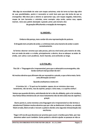 APOSTILA DO OBREIROS FEITO POR PASTOR CARLOS 10 /11/2009 Página 26
Não digo da necessidade de estar com roupas caríssimas, estar de terno ou fazer algo além
de suas possibilidades, porém é necessário se vestir bem para que não tenha de que se
envergonhar. Não deve pois o obreiro se apresentar sujo, com roupas rasgadas, indecentes,
roupas de tom berrantes e coloridas, como exemplo: calça verde, camisa roxa, sapato
marrom, meia azul, paletó alaranjado e gravata preta: pois tornaria alvo
de gozação dificultando a recepção de mensagens.
b) ANDAR:-
Embora não pareça, mas o andar dá uma representação de postura.
O drogado tem um jeito de andar, o criminoso tem uma maneira de andar e assim
sucessivamente.
Se formos observar veremos que cada pessoa, pelo seu nível social, pela maneira de vida,
tem um modo de andar e o cristão, principalmente o obreiro, deve se adequar ao andar do
cristão, com calma e com prudência. Assim fazendo, será conhecido ao longe.
c) O FALAR:-
Tito 2:8 -> “linguagem sã e irrepreensível, para que o adversário se envergonhe, não
tendo nenhum mal que dizer de nós”.
Há muitos obreiros que afirmam não ser necessário o estudo, e que a letra mata. Seria
uma afirmação correta?
Quando analisamos o texto em :
II Coríntios 3:6 -> “O qual nos fez também capazes de ser ministros dum novo
testamento, não da letra, mas do espírito; porque a letra mata, e o espírito vivifica”.
Vemos que quando diz letra, está dizendo da lei e não do alfabeto, pois a lei condena,
mas fomos feitos ministros de um novo testamento não da letra (lei) mas do espírito (
graça).
Outro ponto é, como teremos uma linguagem sã e irrepreensível se não lermos e
estudarmos? Existem muitos obreiros que por não se dedicarem à leitura, ao estudo,
falam errado, lêem errado e torcem a palavra dando uma segunda interpretação das
escrituras.
Tiago 1:19 nos diz que devemos ser prontos para ouvir e tardios para falar, por isso
devemos saber ouvir também. Como poderá o obreiro ajudar as pessoas se não as
 