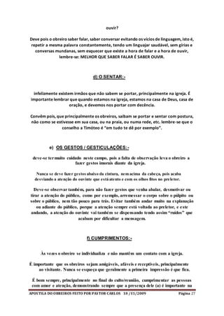 APOSTILA DO OBREIROS FEITO POR PASTOR CARLOS 10 /11/2009 Página 27
ouvir?
Deve pois o obreiro saber falar, saber conversar evitando os vícios de linguagem, isto é,
repetir a mesma palavra constantemente, tendo um linguajar saudável, sem gírias e
conversas mundanas, sem esquecer que existe a hora de falar e a hora de ouvir,
lembre-se: MELHOR QUE SABER FALAR É SABER OUVIR.
d) O SENTAR:-
infelizmente existem irmãos que não sabem se portar, principalmente na igreja. É
importante lembrar que quando estamos na igreja, estamos na casa de Deus, casa de
oração, e devemos nos portar com decência.
Convêm pois, que principalmente os obreiros, saibam se portar e sentar com postura,
não como se estivesse em sua casa, ou na praia, ou numa rede, etc. lembre-se que o
conselho a Timóteo é “em tudo te dê por exemplo”.
e) OS GESTOS / GESTICULAÇÕES:-
deve-se termuito cuidado neste campo, pois a falta de observação leva o obreiro a
fazer gestos imorais diante da igreja.
Nunca se deve fazer gestos abaixo da cintura, nem acima da cabeça, pois acaba
desviando a atenção do ouvinte que está atento e com os olhos fitos no preletor.
Deve-se observar também, para não fazer gestos que venha abalar, desmotivar ou
tirar a atenção do público, como por exemplo, arremessar o corpo sobre o púlpito ou
sobre o público, nem tão pouco para trás. Evitar também andar muito na explanação
ou adiante do público, porque a atenção sempre está voltada ao preletor, e este
andando, a atenção do ouvinte vai também se dispensando tendo assim “ruídos” que
acabam por dificultar a mensagem.
f) CUMPRIMENTOS:-
Às vezes o obreiro se individualiza e não mantêm um contato com a igreja.
É importante que os obreiros sejam amigáveis, afáveis e receptíveis, principalmente
ao visitante. Nunca se esqueça que geralmente a primeira impressão é que fica.
É bom sempre, principalmente no final do culto/reunião, cumprimentar as pessoas
com amor e atenção, demonstrando sempre que a presença dele (a) é importante na
 