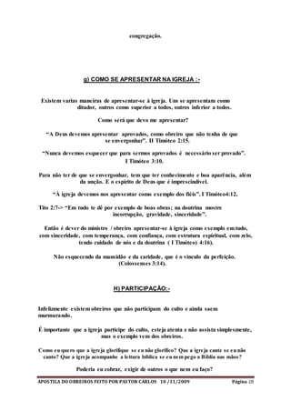 APOSTILA DO OBREIROS FEITO POR PASTOR CARLOS 10 /11/2009 Página 28
congregação.
g) COMO SE APRESENTAR NA IGREJA :-
Existem varias maneiras de apresentar-se à igreja. Uns se apresentam como
ditador, outros como superior a todos, outros inferior a todos.
Como será que devo me apresentar?
“A Deus devemos apresentar aprovados, como obreiro que não tenha de que
se envergonhar”. II Timóteo 2:15.
“Nunca devemos esquecer que para sermos aprovados é necessário ser provado”.
I Timóteo 3:10.
Para não ter de que se envergonhar, tem que ter conhecimento e boa aparência, além
da unção. E o espírito de Deus que é imprescindível.
“À igreja devemos nos apresentar como exemplo dos fiéis”. I Timóteo4:12,
Tito 2:7-> “Em tudo te dê por exemplo de boas obras; na doutrina mostre
incorrupção, gravidade, sinceridade”.
Então é dever do ministro / obreiro apresentar-se à igreja como exemplo em tudo,
com sinceridade, com temperança, com confiança, com estrutura espiritual, com zelo,
tendo cuidado de nós e da doutrina ( I Timóteo) 4:16).
Não esquecendo da mansidão e da caridade, que é o vínculo da perfeição.
(Colossenses 3:14).
H) PARTICIPAÇÃO:-
Infelizmente existem obreiros que não participam do culto e ainda saem
murmurando.
É importante que a igreja participe do culto, esteja atenta e não assista simplesmente,
mas o exemplo vem dos obreiros.
Como eu quero que a igreja glorifique se eu não glorifico? Que a igreja cante se eu não
canto? Que a igreja acompanhe a leitura bíblica se eu nem pego a Bíblia nas mãos?
Poderia eu cobrar, exigir de outros o que nem eu faço?
 