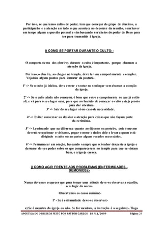 APOSTILA DO OBREIROS FEITO POR PASTOR CARLOS 10 /11/2009 Página 29
Por isso, se queremos cultos de poder, tem que começar do grupo de obreiros, a
participação e a atenção em tudo o que acontece no decorrer da reunião, sem haver
em tempo algum a questão pessoal e sim buscando ser cheios do poder de Deus para
ter para transmitir à igreja.
i) COMO SE PORTAR DURANTE O CULTO:-
O comportamento dos obreiros durante o culto é importante, porque chamam a
atenção da igreja.
Por isso, o obreiro, ao chegar no templo, deve ter um comportamento exemplar.
Vejamos alguns pontos para lembrar da postura.
1º -> Se o culto já iniciou, deve entrar e sentar no seulugar sem chamar a atenção
da igreja.
2º -> Se o culto ainda não começou, é bom que entre e cumprimente os que já estão
ali, e vá para o seu lugar orar, para que no horário de começar o culto esteja pronto
para dar abertura.
3º -> Sair do seulugar só no caso de necessidade.
4º -> Evitar conversar ou desviar a atenção para coisas que não façam parte
da cerimônia.
5º -> Lembrando que na diferença quanto ao diácono ou porteiro, pois o mesmo
deverá recepcionar o visitante, pegar o nome e dados dele e levar a quem está
dirigindo o culto ou ao pastor alguns recados necessários.
6º -> Permanecer em oração, buscando sempre que o Senhor desperte a igreja e
derrame do seu poder sobre os que comparecerem no templo para que se sintam
bem, e a igreja cresça.
j) COMO AGIR FRENTE AOS PROBLEMAS (ENFERMIDADES -
DEMÔNIOS):-
Nunca devemos esquecer que para tomar uma atitude deve-se observar a ocasião,
sem fugir da norma.
Observemos os casos comuns:-
Iº - Se é enfermidade deve-se observar:-
a) Se é membro da igreja ou não. Se for membro, a instrução é a seguinte:- Tiago
 