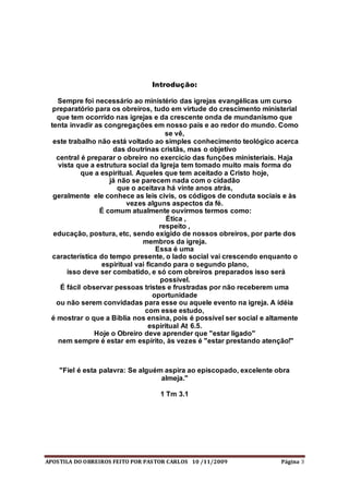 APOSTILA DO OBREIROS FEITO POR PASTOR CARLOS 10 /11/2009 Página 3
Introdução:
Sempre foi necessário ao ministério das igrejas evangélicas um curso
preparatório para os obreiros, tudo em virtude do crescimento ministerial
que tem ocorrido nas igrejas e da crescente onda de mundanismo que
tenta invadir as congregações em nosso país e ao redor do mundo. Como
se vê,
este trabalho não está voltado ao simples conhecimento teológico acerca
das doutrinas cristãs, mas o objetivo
central é preparar o obreiro no exercício das funções ministeriais. Haja
vista que a estrutura social da Igreja tem tomado muito mais forma do
que a espiritual. Aqueles que tem aceitado a Cristo hoje,
já não se parecem nada com o cidadão
que o aceitava há vinte anos atrás,
geralmente ele conhece as leis civis, os códigos de conduta sociais e às
vezes alguns aspectos da fé.
É comum atualmente ouvirmos termos como:
Ética ,
respeito ,
educação, postura, etc, sendo exigido de nossos obreiros, por parte dos
membros da igreja.
Essa é uma
característica do tempo presente, o lado social vai crescendo enquanto o
espiritual vai ficando para o segundo plano,
isso deve ser combatido, e só com obreiros preparados isso será
possível.
É fácil observar pessoas tristes e frustradas por não receberem uma
oportunidade
ou não serem convidadas para esse ou aquele evento na igreja. A idéia
com esse estudo,
é mostrar o que a Bíblia nos ensina, pois é possível ser social e altamente
espiritual At 6.5.
Hoje o Obreiro deve aprender que "estar ligado"
nem sempre é estar em espírito, às vezes é "estar prestando atenção!"
"Fiel é esta palavra: Se alguém aspira ao episcopado, excelente obra
almeja."
1 Tm 3.1
 