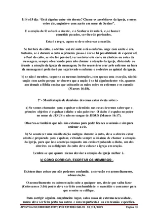 APOSTILA DO OBREIROS FEITO POR PASTOR CARLOS 10 /11/2009 Página 30
5:14 e15 diz: “Está alguém entre vós doente? Chame os presbíteros da igreja, e orem
sobre ele, ungindo-o com azeite em nome do Senhor”.
E a oração da fé salvará o doente, e o Senhor o levantará, e, se houver
cometido pecados, ser-lhes-ão perdoados.
Esta é a regra, agora se deve observar a ocasião.
Se for fora do culto, o obreiro vai até onde está o enfermo, unge com azeite e ora.
Portanto, se é durante o culto o primeiro passo é ver se há possibilidade de esperar até
o final do culto, se não for possível, ver um intervalo entre os cânticos ou antes da
mensagem, sempre observando para não chamar a atenção da igreja, distraindo ou
tirando a atenção da igreja da mensagem. Se for necessário orar pelo enfermo na hora
da mensagem é preferível que seja levado o enfermo e o obreiro ao quintal da igreja.
b) se não é membro, segue-se as mesmas instruções, com apenas uma exceção, não há
unção com azeite porque se observa que a unção é se há alguém dentre vós, quantos
aos demais a Bíblia ensina que colocarão as mãos sobre os enfermos e os curarão
(Marcos 16:18).
2º - Manifestação de demônios devemos estar alerta sobre:-
a) Se somos chamados para expulsar o demônio nas casas devemos saber que o
primeiro objetivo é expulsar o diabo e não palestrar. O diabo é expulso no poder
no nome de JESUS e não no sangue de JESUS (Marcos 16:17).
Observa-se também que nós não estamos para pedir licença a satanás e sim para
ordenar a ele.
b) Se acontecer uma manifestação maligna durante o culto, deve o obreiro estar
atento e preparado para expulsar, evitando sempre o máximo de chamar a atenção
da igreja, para que isso aconteça enquanto uns estão expulsando o diabo, um dos
obreiros ou o dirigente do culto deve colocar a igreja em oração.
Lembre-se que quanto menos desviar a atenção da igreja melhor é.
k) COMO CORRIGIR, EXORTAR OS MEMBROS:-
Existem duas coisas que não podemos confundir, a correção e o aconselhamento,
admoestação.
O aconselhamento ou admoestação cabe a qualquer um, desde que saiba fazer
(Colossenses 3:16) porém deve ser feito com humildade e mansidão e com amor para
que o outro se edifique.
Para corrigir alguém, em primeiro lugar, salvo casos de extrema necessidade,
nunca deve ser feito perto dos outros e sim em particular ou em reunião específica.
 