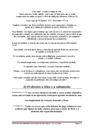 APOSTILA DO OBREIROS FEITO POR PASTOR CARLOS 10 /11/2009 Página 31
Com amor e tendo exemplo de vida.
Nunca com ira e tendo cuidado com o que vai falar para que se tenha
compreensão de ambas as partes e sirva de edificação (Hebreus 12:06 ao 11).
Veja o que diz II Timóteo 3:17 - Provérbios 9:7 e 8.
Também se lembre que Deus constituiu pastores para apascentar o rebanho e a
igreja deve submissão espiritual ao pastor (Hebreus 13:17).
Para finalizar este tópico, quero lembrar que cada um deve se colocar na sua posição e
desempenhar a função ou o ministério que foi confiado sem querer passar além do que
lhe é permitido, pois a igreja não irá acatar sua posição tornando-se um antipático,
dificultando o desenvolvimento do seu ministério.
É bom ter também a visão de que temos que ter um mesmo parecer (II Coríntios
13:3).
Encerrando este item quero deixar o conselho do apóstolo Pedro na sua II carta
no capítulo I, versículo 5 ao 9.
“E vós também, pondo nisto mesmo toda a diligência, acrescentai à vossa fé a
virtude, e à virtude a ciência.
E à ciência temperança, e à temperança paciência, e à paciência piedade,
E à piedade amor fraternal; e ao amor fraternal caridade.
Porque, se em vós houver e abundarem estas coisas, não vos deixarão ociosos nem
estéreis no conhecimento de nosso Senhor jesus Cristo.
Pois aquele em quem não há estas coisas é cego, nada vendo ao longe, havendo se
esquecido da purificação dos seus antigos pecados”.
6) O obreiro a ética e a submissão
Colossenses 3 ,22 Vós, servos, obedecei em tudo a vosso senhor segundo a
carne, não servindo só na aparência, como para agradaraos homens, mas
em simplicidade de coração, temendo a Deus.
1 Timóteo 6 ,1 Todos os servos que estão debaixo do jugo estimem a seus
senhores por dignos de toda a honra, para que o nome de Deus e a
doutrina não sejam blasfemados.
 
