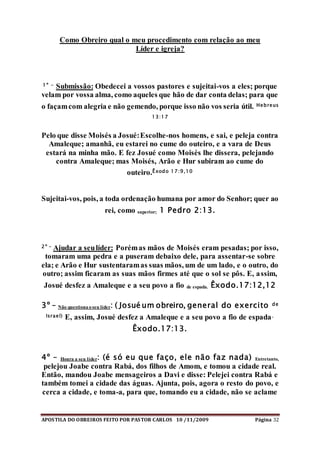 APOSTILA DO OBREIROS FEITO POR PASTOR CARLOS 10 /11/2009 Página 32
Como Obreiro qual o meu procedimento com relação ao meu
Líder e igreja?
1º - Submissão: Obedecei a vossos pastores e sujeitai-vos a eles; porque
velam por vossa alma, como aqueles que hão de dar conta delas; para que
o façamcom alegria e não gemendo, porque isso não vos seria útil. Hebreus
13:17
Pelo que disse Moisés a Josué:Escolhe-nos homens, e sai, e peleja contra
Amaleque; amanhã, eu estarei no cume do outeiro, e a vara de Deus
estará na minha mão. E fez Josué como Moisés lhe dissera, pelejando
contra Amaleque; mas Moisés, Arão e Hur subiram ao cume do
outeiro.Êxodo 17:9,10
Sujeitai-vos, pois, a toda ordenação humana por amor do Senhor; quer ao
rei, como superior; 1 Pedro 2:13.
2º - Ajudar a seulíder: Porémas mãos de Moisés eram pesadas; por isso,
tomaram uma pedra e a puseram debaixo dele, para assentar-se sobre
ela; e Arão e Hur sustentaramas suas mãos, um de um lado, e o outro, do
outro; assim ficaram as suas mãos firmes até que o sol se pôs. E, assim,
Josué desfez a Amaleque e a seu povo a fio de espada. Êxodo.17:12,12
3º – Não questiona o seu líder: ( Josué um obreiro, general do exercito de
Israel) E, assim, Josué desfez a Amaleque e a seu povo a fio de espada.
Êxodo.17:13.
4º – Honra a seu líder: (é só eu que faço, ele não faz nada) Entretanto,
pelejou Joabe contra Rabá, dos filhos de Amom, e tomou a cidade real.
Então, mandou Joabe mensageiros a Davi e disse: Pelejei contra Rabá e
também tomei a cidade das águas. Ajunta, pois, agora o resto do povo, e
cerca a cidade, e toma-a, para que, tomando eu a cidade, não se aclame
 
